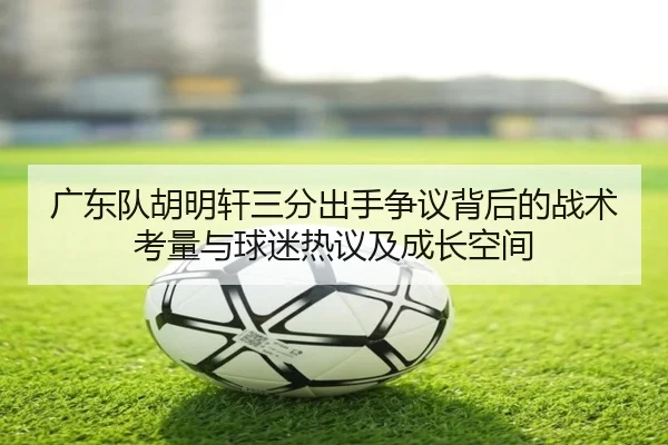 广东队胡明轩三分出手争议背后的战术考量与球迷热议及成长空间