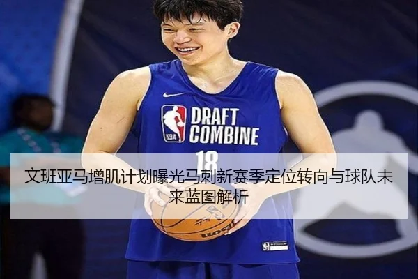 文班亚马增肌计划曝光马刺新赛季定位转向与球队未来蓝图解析
