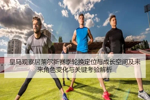皇马观察居莱尔新赛季轮换定位与成长空间及未来角色变化与关键考验解析