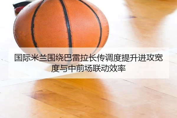 国际米兰围绕巴雷拉长传调度提升进攻宽度与中前场联动效率