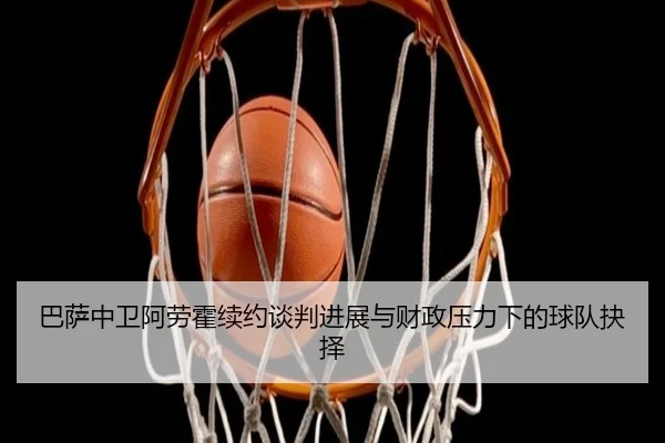 巴萨中卫阿劳霍续约谈判进展与财政压力下的球队抉择