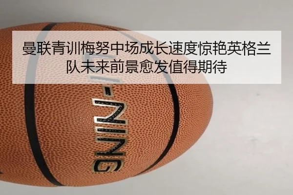 曼联青训梅努中场成长速度惊艳英格兰队未来前景愈发值得期待