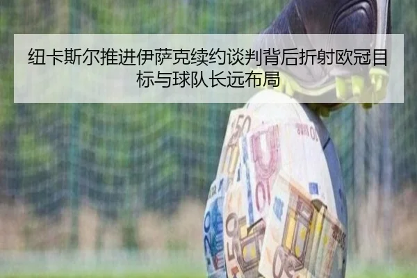 纽卡斯尔推进伊萨克续约谈判背后折射欧冠目标与球队长远布局