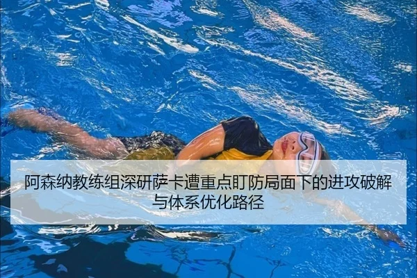 阿森纳教练组深研萨卡遭重点盯防局面下的进攻破解与体系优化路径