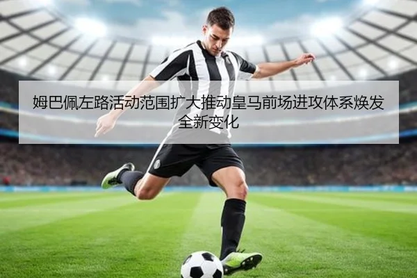 姆巴佩左路活动范围扩大推动皇马前场进攻体系焕发全新变化