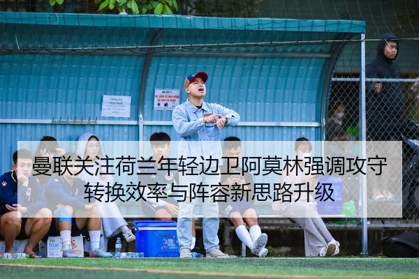 曼联关注荷兰年轻边卫阿莫林强调攻守转换效率与阵容新思路升级