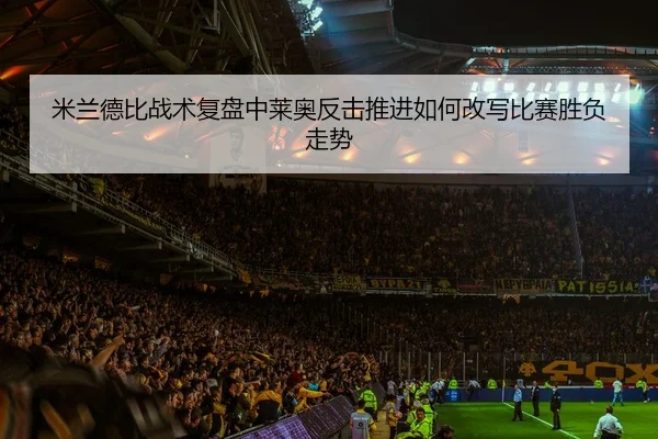 米兰德比战术复盘中莱奥反击推进如何改写比赛胜负走势