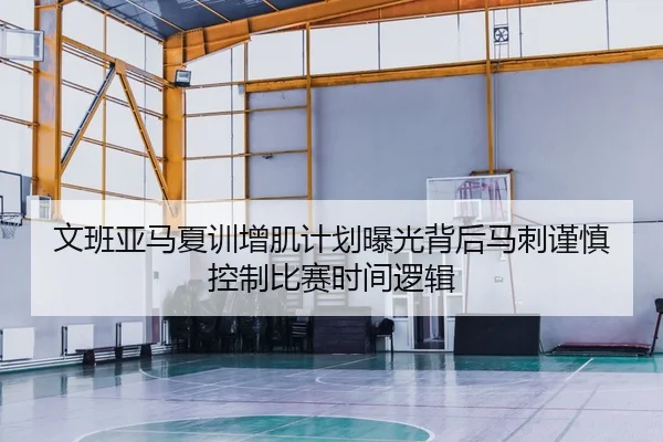 文班亚马夏训增肌计划曝光背后马刺谨慎控制比赛时间逻辑